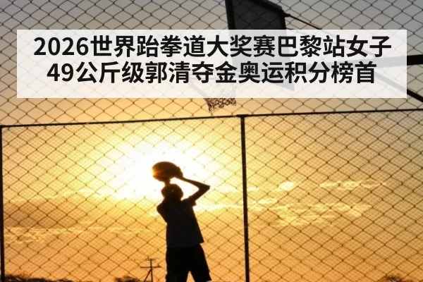 2026世界跆拳道大奖赛巴黎站女子49公斤级郭清夺金奥运积分榜首 | Yabo