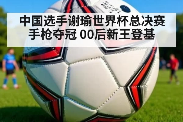 中国选手谢瑜世界杯总决赛手枪夺冠 00后新王登基 | Yabo
